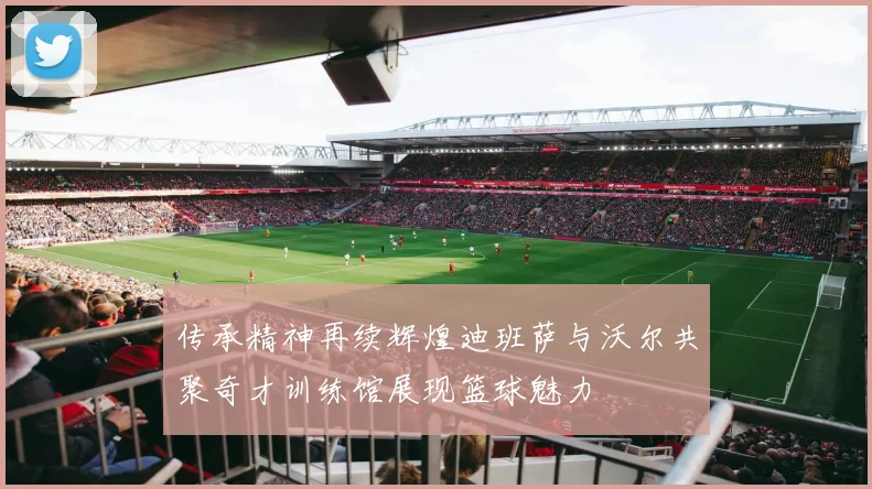 传承精神再续辉煌迪班萨与沃尔共聚奇才训练馆展现篮球魅力