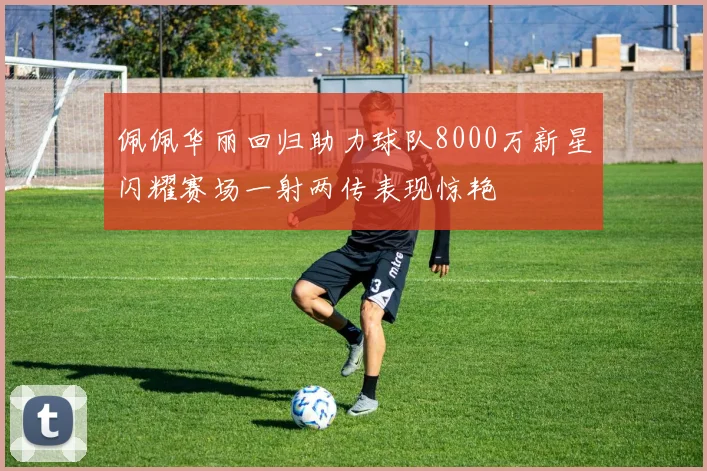 佩佩华丽回归助力球队8000万新星闪耀赛场一射两传表现惊艳