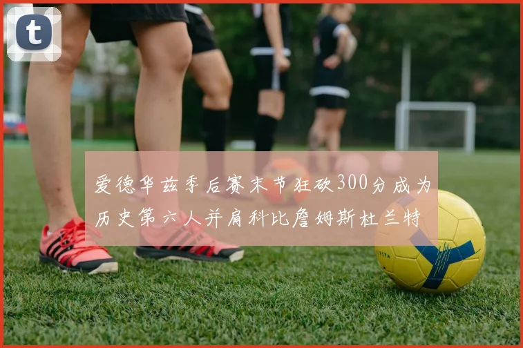 爱德华兹季后赛末节狂砍300分成为历史第六人并肩科比詹姆斯杜兰特韦德