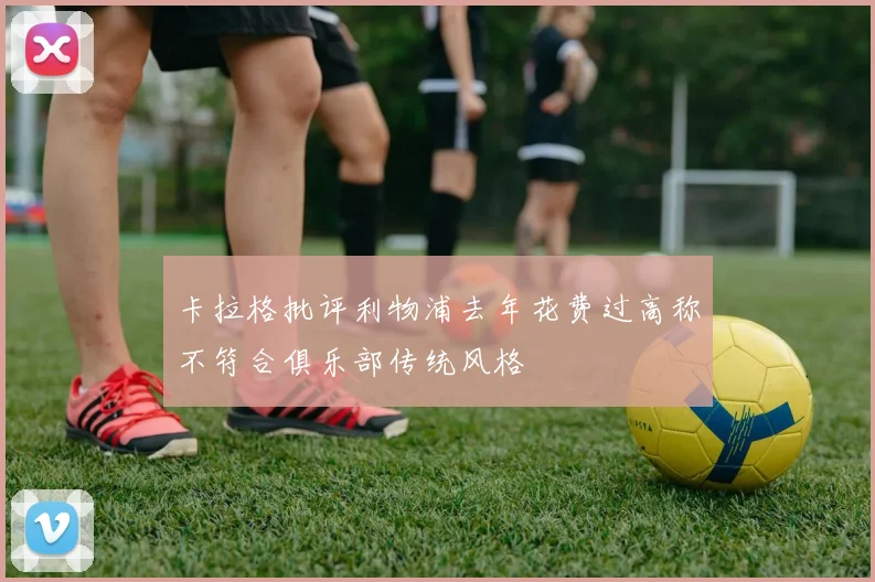 卡拉格批评利物浦去年花费过高称不符合俱乐部传统风格