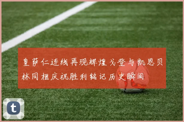 皇萨仁连线再现辉煌戈登与凯恩贝林同框庆祝胜利铭记历史瞬间