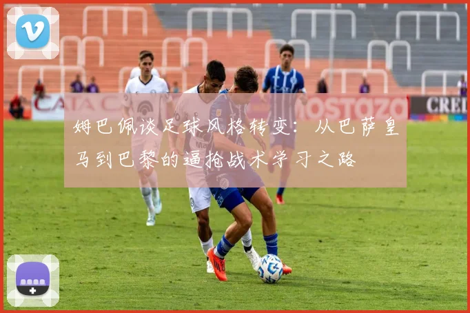 姆巴佩谈足球风格转变：从巴萨皇马到巴黎的逼抢战术学习之路