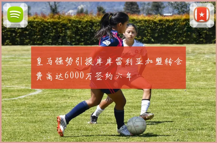 皇马强势引援库库雷利亚加盟转会费高达6000万签约六年