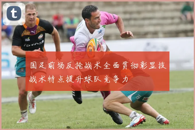 国足前场反抢战术全面贯彻彰显技战术特点提升球队竞争力